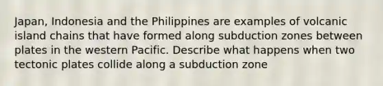 Japan, Indonesia and the Philippines are examples of volcanic island chains that have formed along subduction zones between plates in the western Pacific. Describe what happens when two tectonic plates collide along a subduction zone