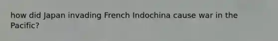 how did Japan invading French Indochina cause war in the Pacific?