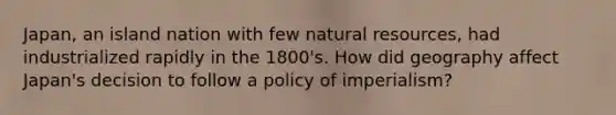 Japan, an island nation with few natural resources, had industrialized rapidly in the 1800's. How did geography affect Japan's decision to follow a policy of imperialism?