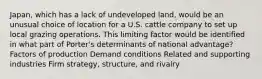 Japan, which has a lack of undeveloped land, would be an unusual choice of location for a U.S. cattle company to set up local grazing operations. This limiting factor would be identified in what part of Porter's determinants of national advantage? Factors of production Demand conditions Related and supporting industries Firm strategy, structure, and rivalry