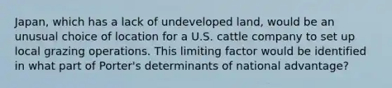 Japan, which has a lack of undeveloped land, would be an unusual choice of location for a U.S. cattle company to set up local grazing operations. This limiting factor would be identified in what part of Porter's determinants of national advantage?