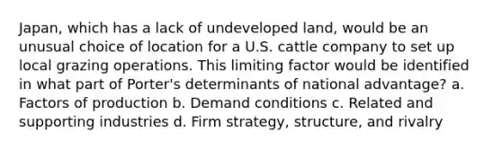 Japan, which has a lack of undeveloped land, would be an unusual choice of location for a U.S. cattle company to set up local grazing operations. This limiting factor would be identified in what part of Porter's determinants of national advantage? a. Factors of production b. Demand conditions c. Related and supporting industries d. Firm strategy, structure, and rivalry