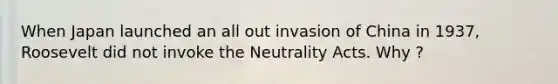 When Japan launched an all out invasion of China in 1937, Roosevelt did not invoke the Neutrality Acts. Why ?