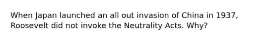 When Japan launched an all out invasion of China in 1937, Roosevelt did not invoke the Neutrality Acts. Why?