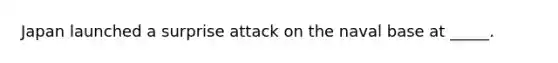 Japan launched a surprise attack on the naval base at _____.