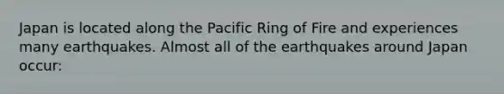 Japan is located along the Pacific Ring of Fire and experiences many earthquakes. Almost all of the earthquakes around Japan occur: