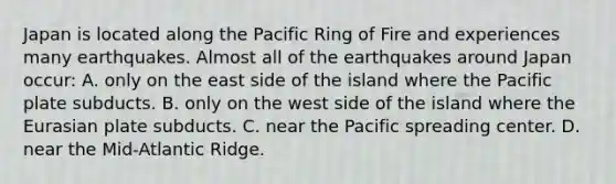 Japan is located along the Pacific Ring of Fire and experiences many earthquakes. Almost all of the earthquakes around Japan occur: A. only on the east side of the island where the Pacific plate subducts. B. only on the west side of the island where the Eurasian plate subducts. C. near the Pacific spreading center. D. near the Mid-Atlantic Ridge.