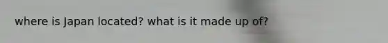 where is Japan located? what is it made up of?