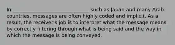 In _______________________________ such as Japan and many Arab countries, messages are often highly coded and implicit. As a result, the receiver's job is to interpret what the message means by correctly filtering through what is being said and the way in which the message is being conveyed.