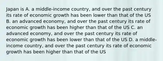 Japan is A. a middle-income country, and over the past century its rate of economic growth has been lower than that of the US B. an advanced economy, and over the past century its rate of economic growth has been higher than that of the US C. an advanced economy, and over the past century its rate of economic growth has been lower than that of the US D. a middle-income country, and over the past century its rate of economic growth has been higher than that of the US