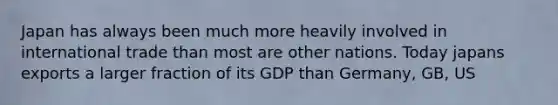 Japan has always been much more heavily involved in international trade than most are other nations. Today japans exports a larger fraction of its GDP than Germany, GB, US