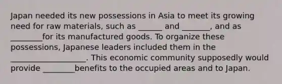 Japan needed its new possessions in Asia to meet its growing need for raw materials, such as ______ and _______, and as ________for its manufactured goods. To organize these possessions, Japanese leaders included them in the ___________________. This economic community supposedly would provide ________benefits to the occupied areas and to Japan.