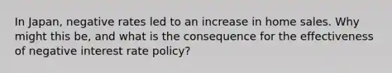 In Japan, negative rates led to an increase in home sales. Why might this be, and what is the consequence for the effectiveness of negative interest rate policy?