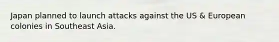 Japan planned to launch attacks against the US & European colonies in Southeast Asia.