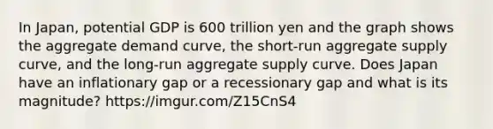 In​ Japan, potential GDP is 600 trillion yen and the graph shows the aggregate demand​ curve, the​ short-run aggregate supply​ curve, and the​ long-run aggregate supply curve. Does Japan have an inflationary gap or a recessionary gap and what is its​ magnitude? https://imgur.com/Z15CnS4