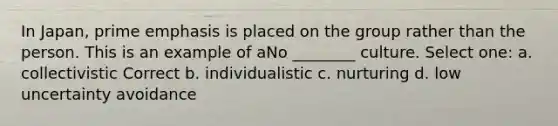 In Japan, prime emphasis is placed on the group rather than the person. This is an example of aNo ________ culture. Select one: a. collectivistic Correct b. individualistic c. nurturing d. low uncertainty avoidance