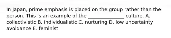 In Japan, prime emphasis is placed on the group rather than the person. This is an example of the _______________ culture. A. collectivistic B. individualistic C. nurturing D. low uncertainty avoidance E. feminist
