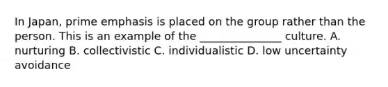 In Japan, prime emphasis is placed on the group rather than the person. This is an example of the _______________ culture. A. nurturing B. collectivistic C. individualistic D. low uncertainty avoidance