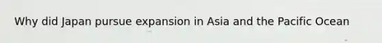 Why did Japan pursue expansion in Asia and the Pacific Ocean