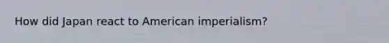 How did Japan react to American imperialism?