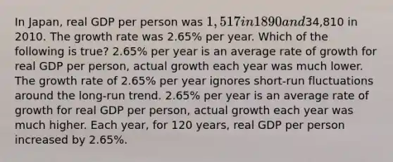 In Japan, real GDP per person was 1,517 in 1890 and34,810 in 2010. The growth rate was 2.65% per year. Which of the following is true? 2.65% per year is an average rate of growth for real GDP per person, actual growth each year was much lower. The growth rate of 2.65% per year ignores short-run fluctuations around the long-run trend. 2.65% per year is an average rate of growth for real GDP per person, actual growth each year was much higher. Each year, for 120 years, real GDP per person increased by 2.65%.