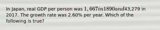 In Japan, real GDP per person was 1,667 in 1890 and43,279 in 2017. The growth rate was 2.60% per year. Which of the following is true?