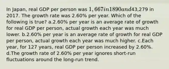 In Japan, real GDP per person was 1,667 in 1890 and43,279 in 2017. The growth rate was 2.60% per year. Which of the following is true? a.2.60% per year is an average rate of growth for real GDP per person, actual growth each year was much lower. b.2.60% per year is an average rate of growth for real GDP per person, actual growth each year was much higher. c.Each year, for 127 years, real GDP per person increased by 2.60%. d.The growth rate of 2.60% per year ignores short-run fluctuations around the long-run trend.