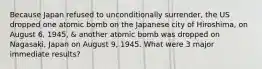 Because Japan refused to unconditionally surrender, the US dropped one atomic bomb on the Japanese city of Hiroshima, on August 6, 1945, & another atomic bomb was dropped on Nagasaki, Japan on August 9, 1945. What were 3 major immediate results?