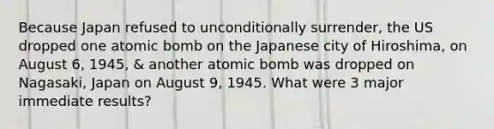 Because Japan refused to unconditionally surrender, the US dropped one atomic bomb on the Japanese city of Hiroshima, on August 6, 1945, & another atomic bomb was dropped on Nagasaki, Japan on August 9, 1945. What were 3 major immediate results?