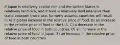 If Japan is relatively capital rich and the United States is relatively land rich, and if food is relatively land intensive then trade between these two, formerly autarkic countries will result in A) a global increase in the relative price of food. B) an increase in the relative price of food in the U.S. C) a decrease in the relative price of food in both countries. D) an increase in the relative price of food in Japan. E) an increase in the relative price of food in both countries.