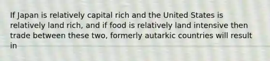 If Japan is relatively capital rich and the United States is relatively land rich, and if food is relatively land intensive then trade between these two, formerly autarkic countries will result in