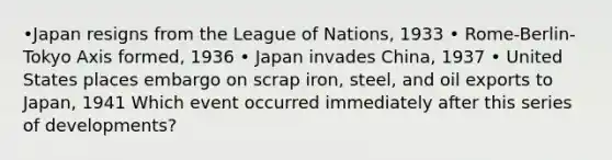 •Japan resigns from the League of Nations, 1933 • Rome-Berlin-Tokyo Axis formed, 1936 • Japan invades China, 1937 • United States places embargo on scrap iron, steel, and oil exports to Japan, 1941 Which event occurred immediately after this series of developments?