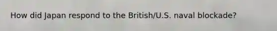 How did Japan respond to the British/U.S. naval blockade?