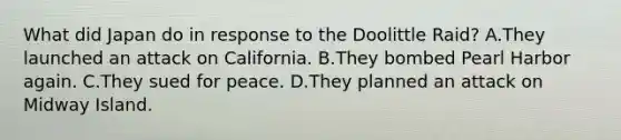 What did Japan do in response to the Doolittle Raid? A.They launched an attack on California. B.They bombed Pearl Harbor again. C.They sued for peace. D.They planned an attack on Midway Island.