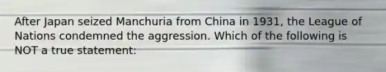 After Japan seized Manchuria from China in 1931, the League of Nations condemned the aggression. Which of the following is NOT a true statement: