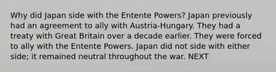 Why did Japan side with the Entente Powers? Japan previously had an agreement to ally with Austria-Hungary. They had a treaty with Great Britain over a decade earlier. They were forced to ally with the Entente Powers. Japan did not side with either side; it remained neutral throughout the war. NEXT