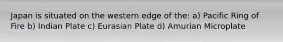 Japan is situated on the western edge of the: a) Pacific Ring of Fire b) Indian Plate c) Eurasian Plate d) Amurian Microplate