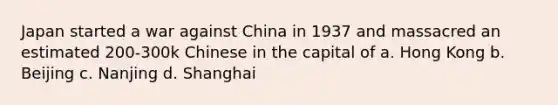 Japan started a war against China in 1937 and massacred an estimated 200-300k Chinese in the capital of a. Hong Kong b. Beijing c. Nanjing d. Shanghai