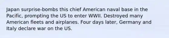 Japan surprise-bombs this chief American naval base in the Pacific, prompting the US to enter WWII. Destroyed many American fleets and airplanes. Four days later, Germany and Italy declare war on the US.