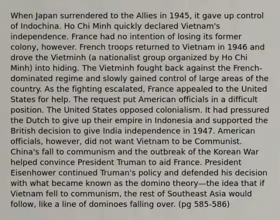 When Japan surrendered to the Allies in 1945, it gave up control of Indochina. Ho Chi Minh quickly declared Vietnam's independence. France had no intention of losing its former colony, however. French troops returned to Vietnam in 1946 and drove the Vietminh (a nationalist group organized by Ho Chi Minh) into hiding. The Vietminh fought back against the French-dominated regime and slowly gained control of large areas of the country. As the fighting escalated, France appealed to the United States for help. The request put American officials in a difficult position. The United States opposed colonialism. It had pressured the Dutch to give up their empire in Indonesia and supported the British decision to give India independence in 1947. American officials, however, did not want Vietnam to be Communist. China's fall to communism and the outbreak of the <a href='https://www.questionai.com/knowledge/k7DfZrHphy-korean-war' class='anchor-knowledge'>korean war</a> helped convince <a href='https://www.questionai.com/knowledge/kPXG9eewQQ-president-truman' class='anchor-knowledge'>president truman</a> to aid France. President Eisenhower continued Truman's policy and defended his decision with what became known as the domino theory—the idea that if Vietnam fell to communism, the rest of Southeast Asia would follow, like a line of dominoes falling over. (pg 585-586)