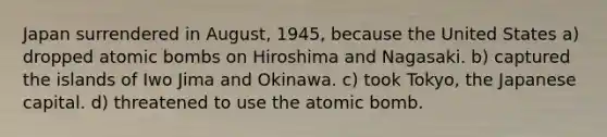 Japan surrendered in August, 1945, because the United States a) dropped atomic bombs on Hiroshima and Nagasaki. b) captured the islands of Iwo Jima and Okinawa. c) took Tokyo, the Japanese capital. d) threatened to use the atomic bomb.