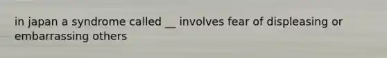 in japan a syndrome called __ involves fear of displeasing or embarrassing others