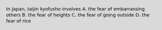 In Japan, taijin kyofusho involves A. the fear of embarrassing others B. the fear of heights C. the fear of going outside D. the fear of rice