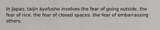 In Japan, taijin kyofusho involves the fear of going outside. the fear of rice. the fear of closed spaces. the fear of embarrassing others.