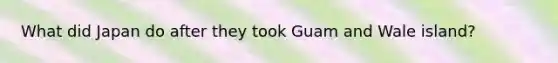 What did Japan do after they took Guam and Wale island?