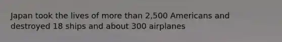 Japan took the lives of more than 2,500 Americans and destroyed 18 ships and about 300 airplanes