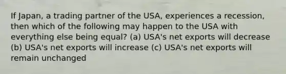 If Japan, a trading partner of the USA, experiences a recession, then which of the following may happen to the USA with everything else being equal? (a) USA's net exports will decrease (b) USA's net exports will increase (c) USA's net exports will remain unchanged