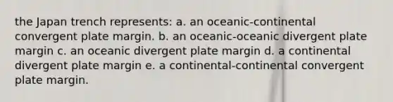 the Japan trench represents: a. an oceanic-continental convergent plate margin. b. an oceanic-oceanic divergent plate margin c. an oceanic divergent plate margin d. a continental divergent plate margin e. a continental-continental convergent plate margin.