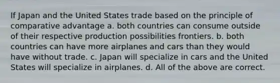 If Japan and the United States trade based on the principle of comparative advantage a. both countries can consume outside of their respective production possibilities frontiers. b. both countries can have more airplanes and cars than they would have without trade. c. Japan will specialize in cars and the United States will specialize in airplanes. d. All of the above are correct.