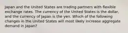 Japan and the United States are trading partners with flexible exchange rates. The currency of the United States is the dollar, and the currency of Japan is the yen. Which of the following changes in the United States will most likely increase aggregate demand in Japan?